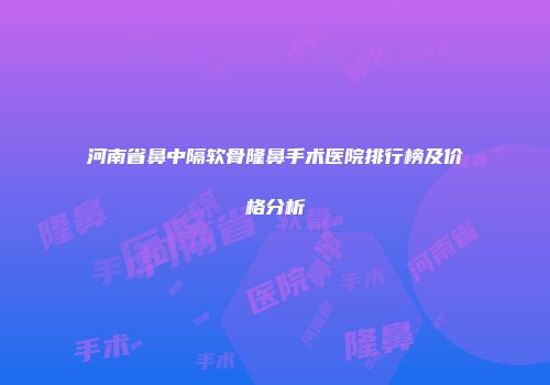 河南省鼻中隔软骨隆鼻手术医院排行榜及价格分析