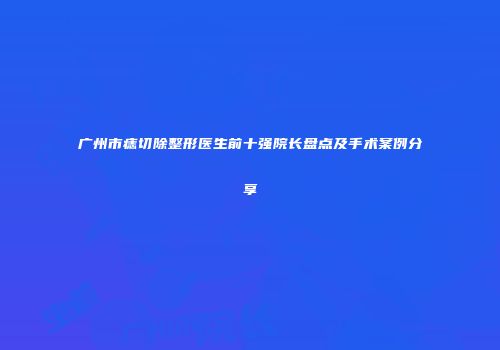 广州市痣切除整形医生前十强院长盘点及手术案例分享
