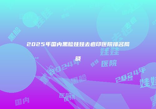 2025年国内黑脸娃娃去痘印医院排名揭晓