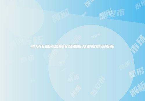 雅安市鼻部塑形市场解析及医院推荐指南