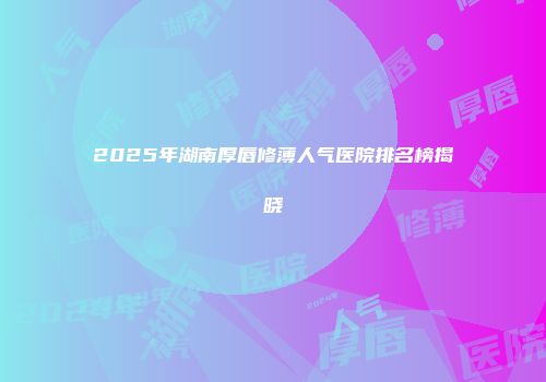 2025年湖南厚唇修薄人气医院排名榜揭晓