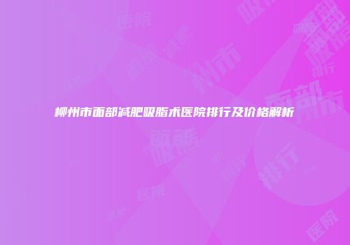 柳州市面部减肥吸脂术医院排行及价格解析