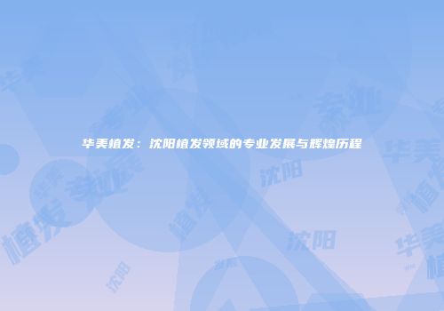 华美植发:沈阳植发领域的专业发展与辉煌历程