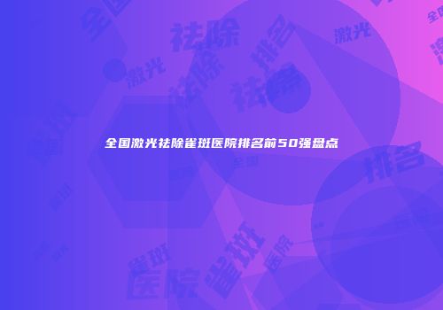 全国激光祛除雀斑医院排名前50强盘点