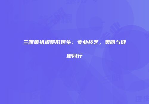 三明黄祖根整形医生：专业技艺，美丽与健康同行