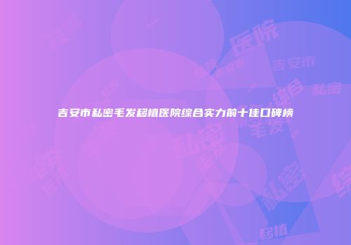 吉安市私密毛发移植医院综合实力前十佳口碑榜