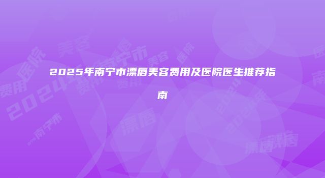 2025年南宁市漂唇美容费用及医院医生推荐指南