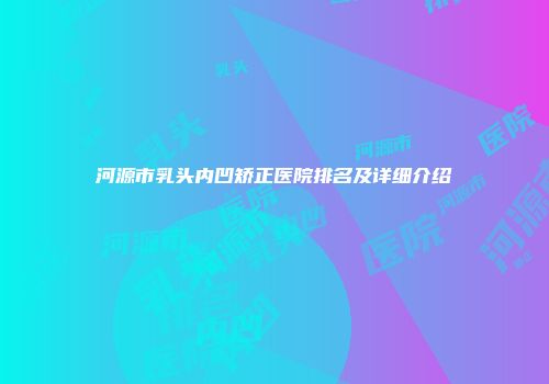 河源市乳头内凹矫正医院排名及详细介绍