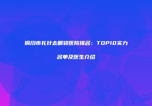 铜川市扎针去眼袋医院排名：TOP10实力名单及医生介绍