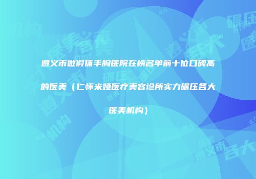 遵义市做假体丰胸医院在榜名单前十位口碑高的医美(仁怀米娅医疗美容诊所实力碾压各大医美机构)