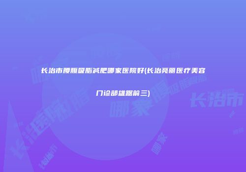 长治市腰腹吸脂减肥哪家医院好(长治亮丽医疗美容门诊部雄踞前三)