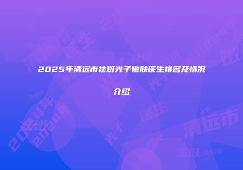 2025年清远市祛斑光子嫩肤医生排名及情况介绍