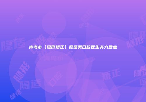 青岛市【隐形矫正】隐适美口腔医生实力盘点