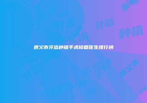 遵义市牙齿种植手术修复医生排行榜