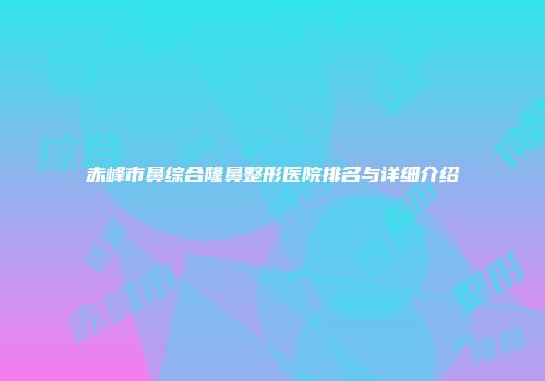 赤峰市鼻综合隆鼻整形医院排名与详细介绍