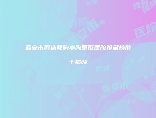 西安市假体隆胸丰胸整形医院排名榜前十揭晓
