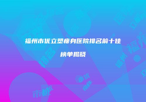 福州市优立塑瘦身医院排名前十佳榜单揭晓