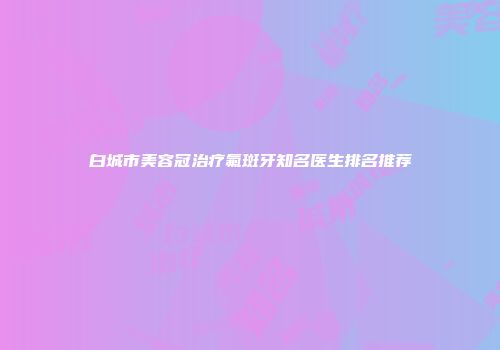 白城市美容冠治疗氟斑牙知名医生排名推荐