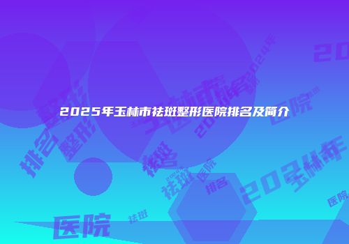 2025年玉林市祛斑整形医院排名及简介