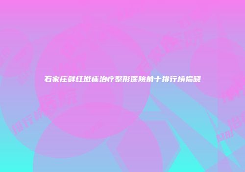 石家庄鲜红斑痣治疗整形医院前十排行榜揭晓