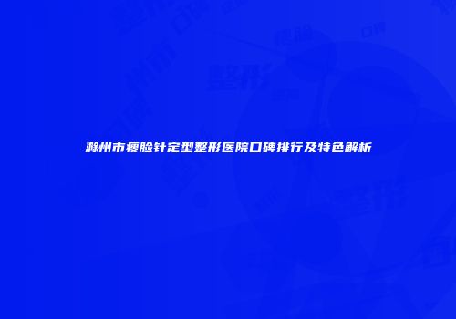 滁州市瘦脸针定型整形医院口碑排行及特色解析