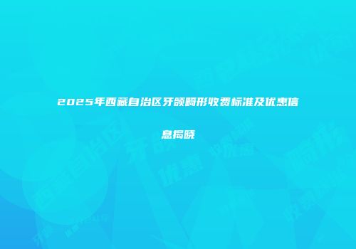 2025年西藏自治区牙颌畸形收费标准及优惠信息揭晓