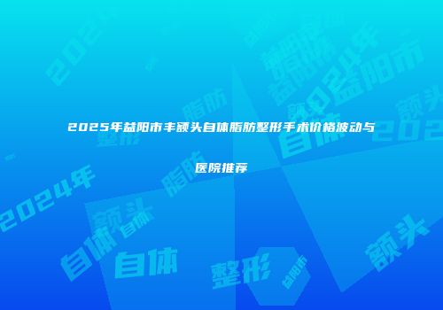 2025年益阳市丰额头自体脂肪整形手术价格波动与医院推荐