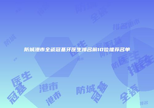 防城港市全瓷冠基牙医生排名前10位推荐名单