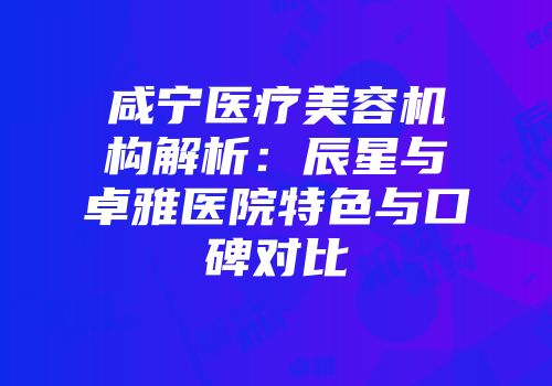 咸宁医疗美容机构解析：辰星与卓雅医院特色与口碑对比