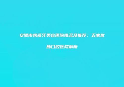 安顺市烤瓷牙美容医院排名及推荐：五家优质口腔医院解析