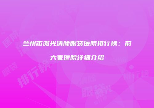 兰州市激光清除眼袋医院排行榜：前六家医院详细介绍