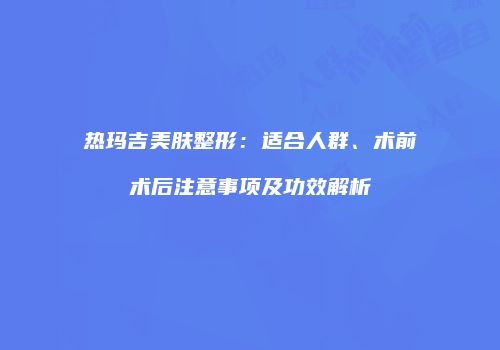 热玛吉美肤整形：适合人群、术前术后注意事项及功效解析