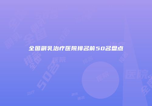 全国副乳治疗医院排名前50名盘点