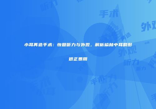 小耳再造手术:恢复听力与外观,解析榆林中耳畸形矫正费用