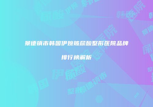 景德镇市韩国伊婉玻尿酸整形医院品牌排行榜解析