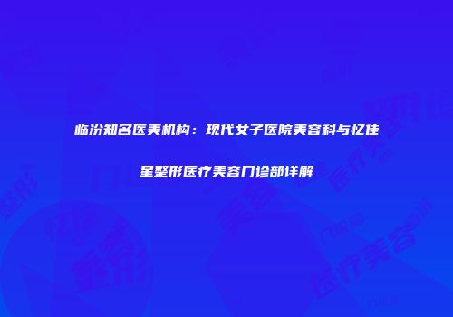 临汾知名医美机构：现代女子医院美容科与忆佳星整形医疗美容门诊部详解