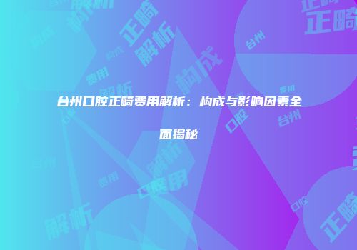台州口腔正畸费用解析:构成与影响因素全面揭秘