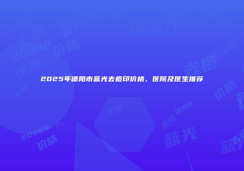 2025年德阳市蓝光去痘印价格、医院及医生推荐