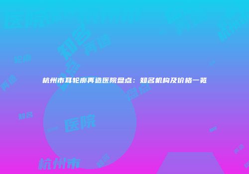 杭州市耳轮廓再造医院盘点:知名机构及价格一览
