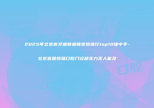 2025年北京市牙槽骨磨骨医院排行top10强中手-北京嘉园恒瑞口腔门诊部实力无人能及
