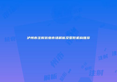 泸州市注射抗衰市场解析及整形机构推荐