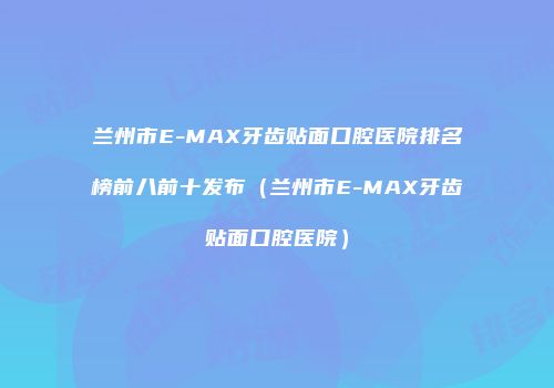 兰州市E-MAX牙齿贴面口腔医院排名榜前八前十发布（兰州市E-MAX牙齿贴面口腔医院）
