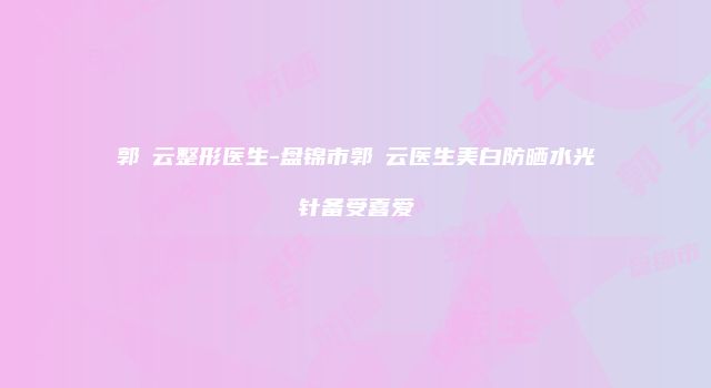 郭琇云整形医生-盘锦市郭琇云医生美白防晒水光针备受喜爱