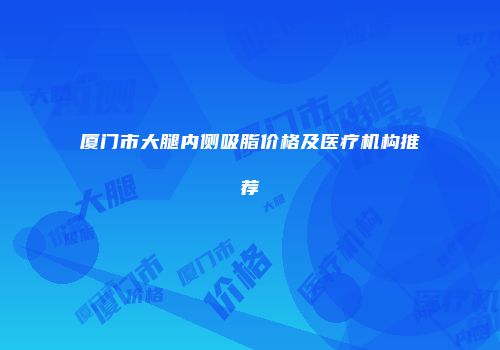 厦门市大腿内侧吸脂价格及医疗机构推荐
