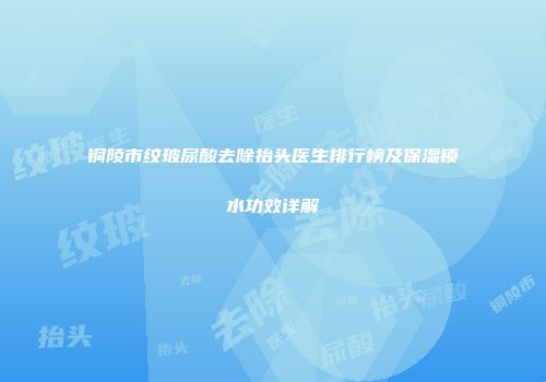 铜陵市纹玻尿酸去除抬头医生排行榜及保湿锁水功效详解