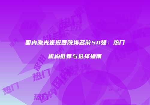 国内激光雀斑医院排名前50强：热门机构推荐与选择指南