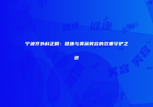 宁波牙外科正畸：健康与美丽笑容的双重守护之道