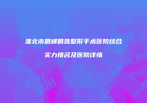 淮北市唇峰唇珠整形手术医院综合实力排名及医院详情
