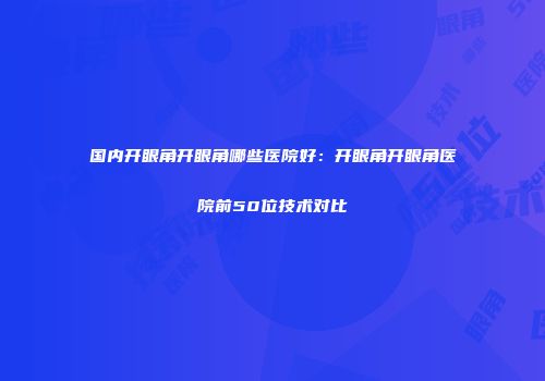 国内开眼角开眼角哪些医院好：开眼角开眼角医院前50位技术对比