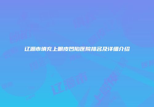 辽源市填充上眼皮凹陷医院排名及详细介绍